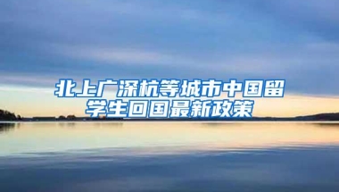 北上广深杭等城市中国留学生回国最新政策