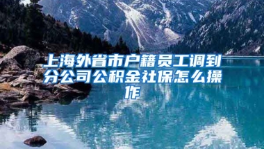 上海外省市户籍员工调到分公司公积金社保怎么操作