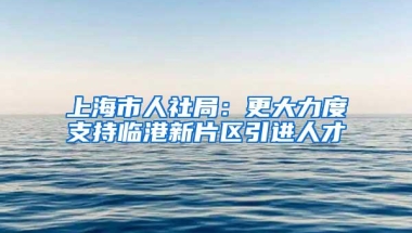 上海市人社局：更大力度支持临港新片区引进人才