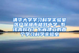 清华大学学习科学实验室落户深圳市格致中学 系该高校在广东省建立的首个学习科学实验室