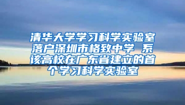 清华大学学习科学实验室落户深圳市格致中学 系该高校在广东省建立的首个学习科学实验室