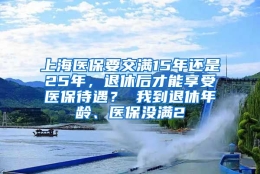 上海医保要交满15年还是25年，退休后才能享受医保待遇？ 我到退休年龄、医保没满2