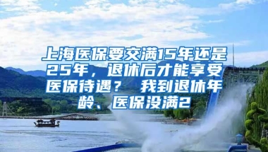 上海医保要交满15年还是25年，退休后才能享受医保待遇？ 我到退休年龄、医保没满2