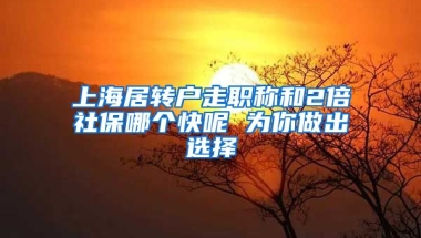 上海居转户走职称和2倍社保哪个快呢 为你做出选择