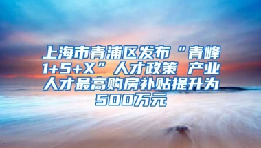 上海市青浦区发布“青峰1+5+X”人才政策 产业人才最高购房补贴提升为500万元