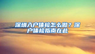 深圳入户体检怎么做？深户体检指南在此