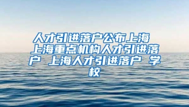 人才引进落户公布上海 上海重点机构人才引进落户 上海人才引进落户 学校