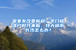 国家发改委新规：零门槛落户时代来临，特大城市长沙怎么办？