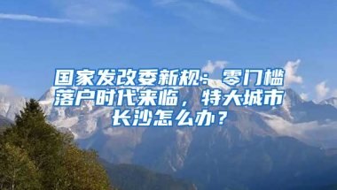 国家发改委新规：零门槛落户时代来临，特大城市长沙怎么办？