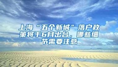 上海“五个新城”落户政策将于6月出台，哪些细节需要注意