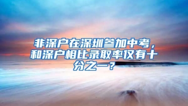 非深户在深圳参加中考，和深户相比录取率仅有十分之一？