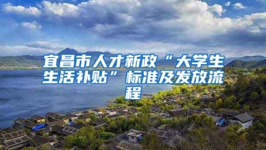 宜昌市人才新政“大学生生活补贴”标准及发放流程