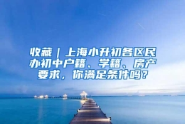 收藏｜上海小升初各区民办初中户籍、学籍、房产要求，你满足条件吗？