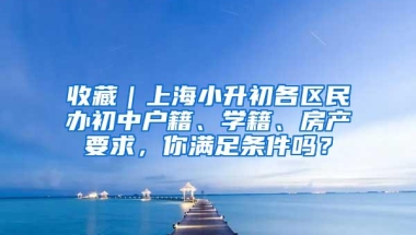 收藏｜上海小升初各区民办初中户籍、学籍、房产要求，你满足条件吗？