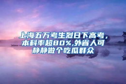 上海五万考生烈日下高考，本科率超80%,外省人可静静做个吃瓜群众