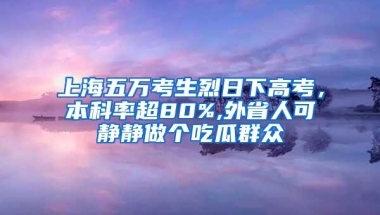 上海五万考生烈日下高考，本科率超80%,外省人可静静做个吃瓜群众