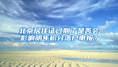 北京居住证过期了是否会影响明年积分落户申报？