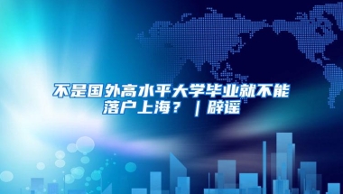 不是国外高水平大学毕业就不能落户上海？｜辟谣