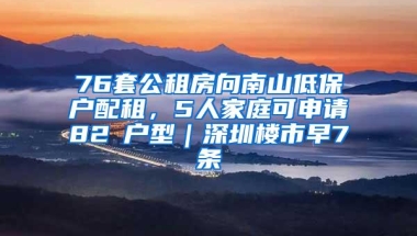 76套公租房向南山低保户配租，5人家庭可申请82㎡户型｜深圳楼市早7条