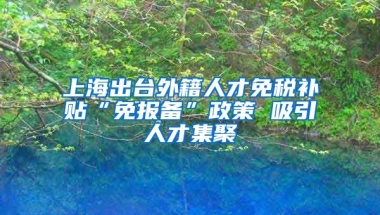 上海出台外籍人才免税补贴“免报备”政策 吸引人才集聚