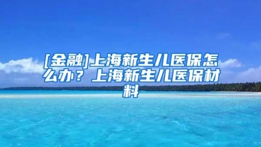 [金融]上海新生儿医保怎么办？上海新生儿医保材料