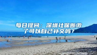 每日提问：深圳社保断缴了可以自己补交吗？