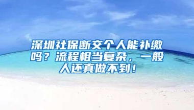 深圳社保断交个人能补缴吗？流程相当复杂，一般人还真做不到！