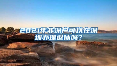 2021年非深户可以在深圳办理退休吗？