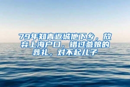 79年知青返城他下乡，放弃上海户口，错过爹娘的葬礼，对不起儿子