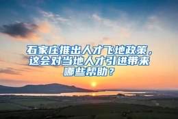 石家庄推出人才飞地政策，这会对当地人才引进带来哪些帮助？