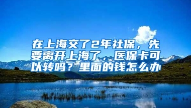 在上海交了2年社保，先要离开上海了，医保卡可以转吗？里面的钱怎么办