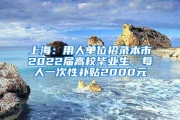 上海：用人单位招录本市2022届高校毕业生，每人一次性补贴2000元