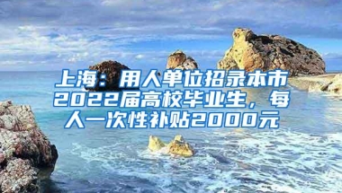 上海：用人单位招录本市2022届高校毕业生，每人一次性补贴2000元