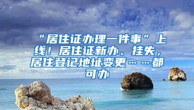 “居住证办理一件事”上线！居住证新办、挂失，居住登记地址变更……都可办