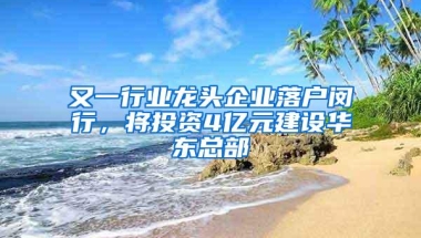 又一行业龙头企业落户闵行，将投资4亿元建设华东总部