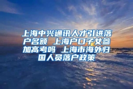 上海中兴通讯人才引进落户名额 上海户口子女参加高考吗 上海市海外归国人员落户政策