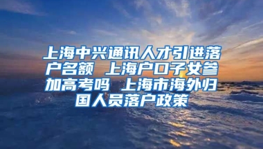 上海中兴通讯人才引进落户名额 上海户口子女参加高考吗 上海市海外归国人员落户政策