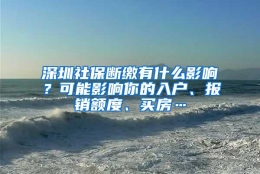 深圳社保断缴有什么影响？可能影响你的入户、报销额度、买房…