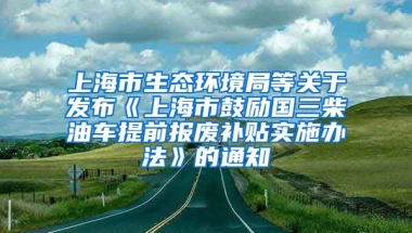 上海市生态环境局等关于发布《上海市鼓励国三柴油车提前报废补贴实施办法》的通知