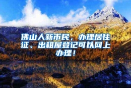 佛山人新市民，办理居住证、出租屋登记可以网上办理！