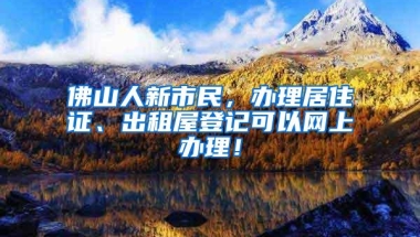 佛山人新市民，办理居住证、出租屋登记可以网上办理！