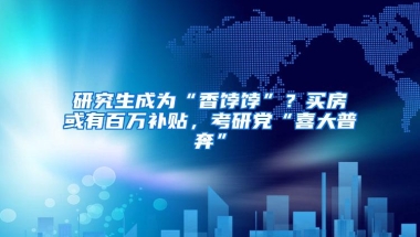 研究生成为“香饽饽”？买房或有百万补贴，考研党“喜大普奔”