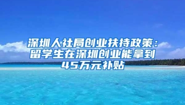 深圳人社局创业扶持政策：留学生在深圳创业能拿到45万元补贴