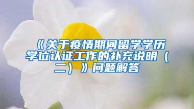 《关于疫情期间留学学历学位认证工作的补充说明（二）》问题解答