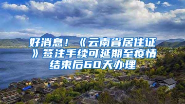 好消息！《云南省居住证》签注手续可延期至疫情结束后60天办理