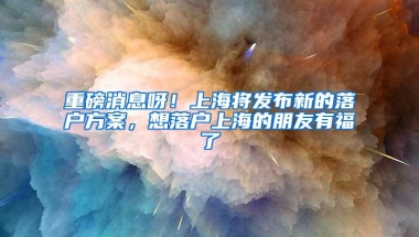 重磅消息呀！上海将发布新的落户方案，想落户上海的朋友有福了