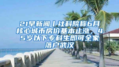 21早新闻丨社科院称6月核心城市房价基本止涨，45岁以下专科生即可全家落户武汉