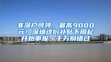 非深户可领，最高9000元！深圳这份补贴下周起开始申报，千万别错过