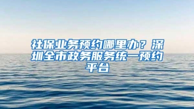 社保业务预约哪里办？深圳全市政务服务统一预约平台