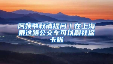 阿姨爷叔请提问｜在上海乘这路公交车可以刷社保卡啦